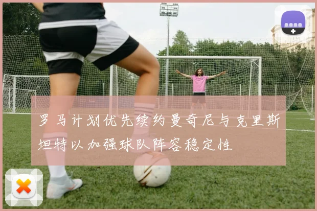 罗马计划优先续约曼奇尼与克里斯坦特以加强球队阵容稳定性