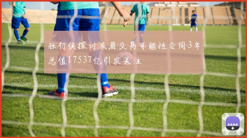 独行侠探讨浓眉交易可能性合同3年总值17537亿引发关注