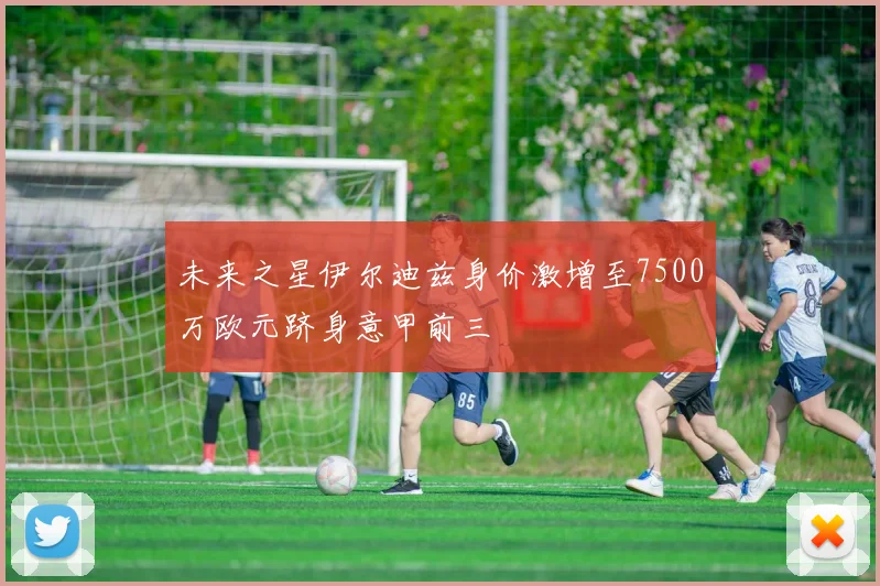 未来之星伊尔迪兹身价激增至7500万欧元跻身意甲前三