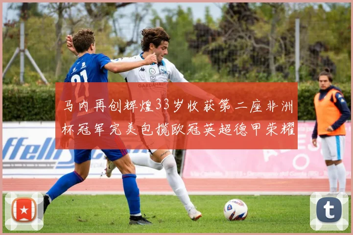 马内再创辉煌33岁收获第二座非洲杯冠军完美包揽欧冠英超德甲荣耀