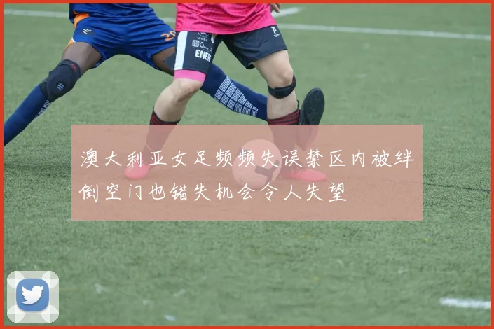 澳大利亚女足频频失误禁区内被绊倒空门也错失机会令人失望