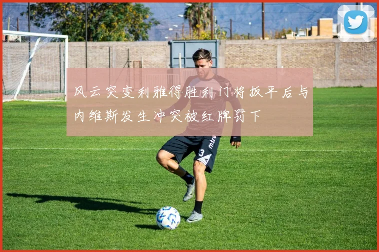 风云突变利雅得胜利门将扳平后与内维斯发生冲突被红牌罚下