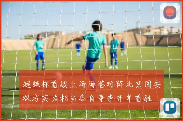 超级杯首战上海海港对阵北京国安双方实力相当各自争夺开年首胜