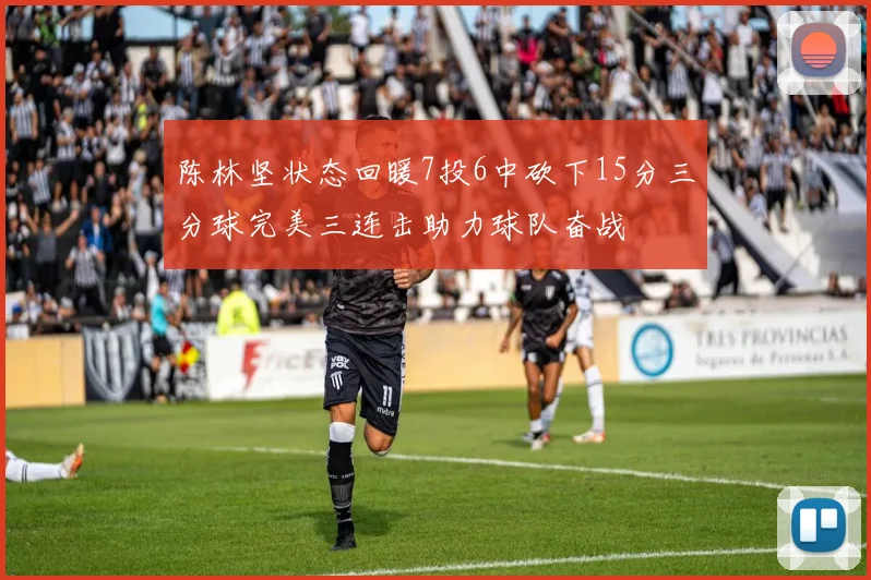 陈林坚状态回暖7投6中砍下15分三分球完美三连击助力球队奋战