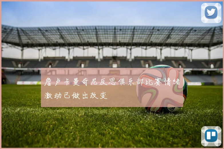 詹卢卡曼奇尼反思俱乐部比赛情绪激动已做出改变