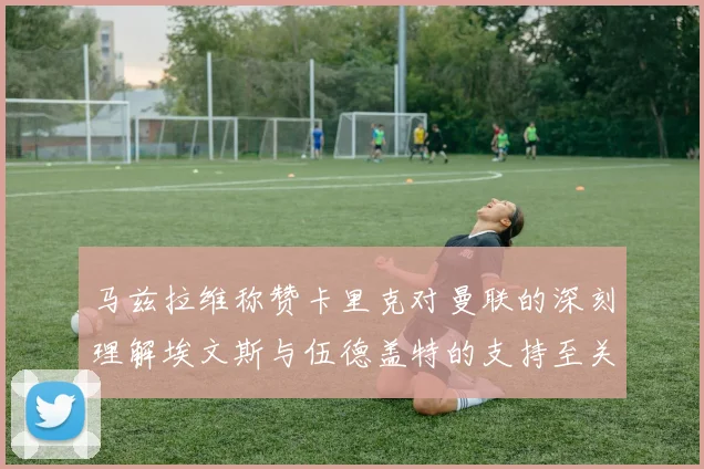 马兹拉维称赞卡里克对曼联的深刻理解埃文斯与伍德盖特的支持至关重要