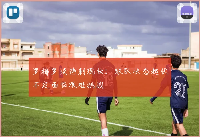 罗梅罗谈热刺现状：球队状态起伏不定面临艰难挑战