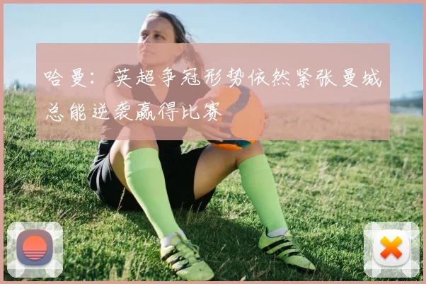 哈曼：英超争冠形势依然紧张曼城总能逆袭赢得比赛