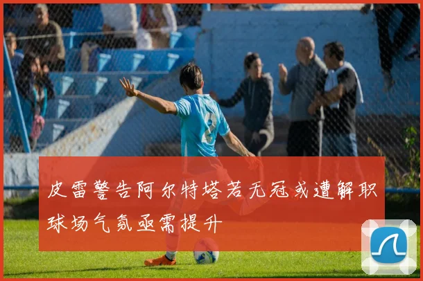 皮雷警告阿尔特塔若无冠或遭解职球场气氛亟需提升