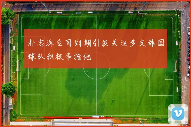 朴志洙合同到期引发关注多支韩国球队积极争抢他