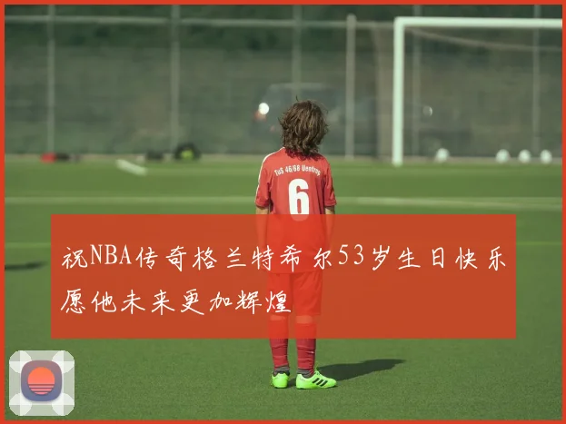 祝NBA传奇格兰特希尔53岁生日快乐愿他未来更加辉煌