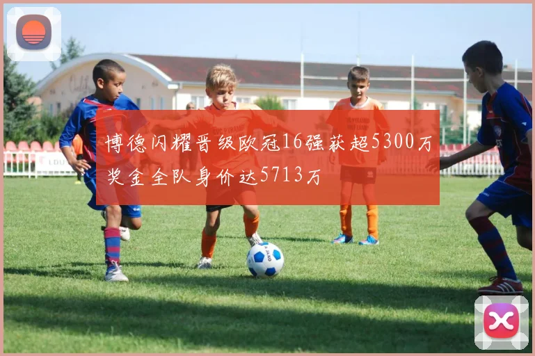 博德闪耀晋级欧冠16强获超5300万奖金全队身价达5713万