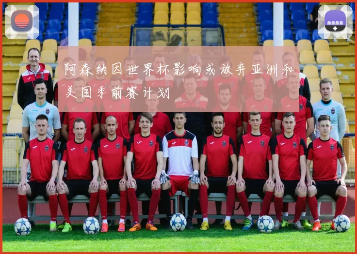 阿森纳因世界杯影响或放弃亚洲和美国季前赛计划