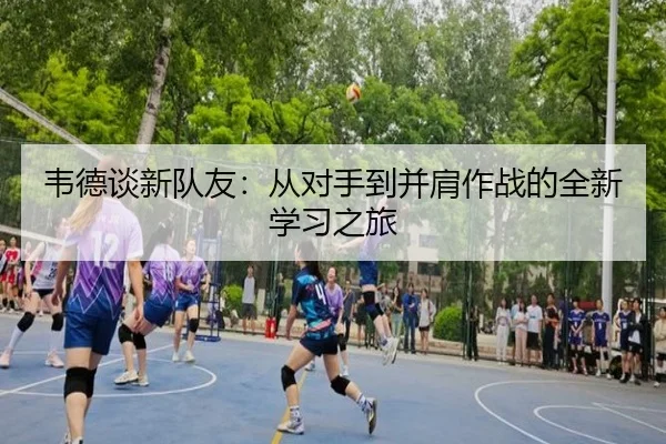 韦德谈新队友:从对手到并肩作战的全新学习之旅